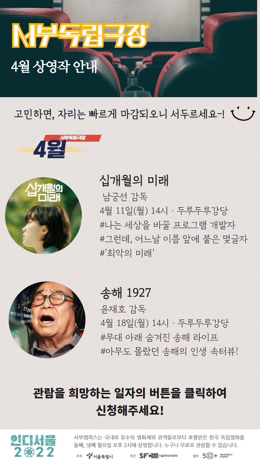 서부독립극장
4월 상영작 안내
고민하면, 자리는 빠르게 마감되오니 서두르세요!
서부독립극장
4월
십개월의 미래
남궁선 감독
4월 11일(월) 14시 두루두루강당
#나는 세상을 바꿀 프로그램 개발자
#그런데, 어느날 이름 앞에 붙은 몇글자
#최악의 미래
송해 1927
윤재호 감독
4월 18일(월)14시 두루두루강당
#무대 아래 숨겨진 송해 라이프
#아무도 몰랐던 송해의 인생 속터뷰
관람을 희망하는 일자의 버튼을 클릭하여 신청해주세요!
인디서울 2022
서부캠퍼스는 국내외 유수의 영화제와 관객들로부터 호평받은 한국 독립영화를 둘째, 넷째 월요일 오후 2시에 상영합니다. 누구나 무료로 관람할 수 있습니다.