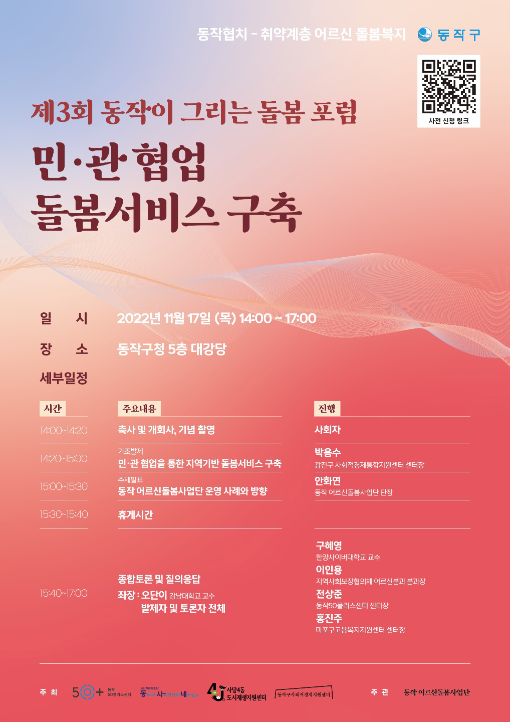 동작협치 취약계층 어르신 돌봄복지
동작구
제3회 동작이 그리는 돌봄 포럼
민·관협업
돌봄서비스 구축
일 시
2022년 11월 17일 (목) 14:00~17:00
장 소
동작구청 5층 대강당
세부일정
시간
주요내용
진행
14:00-14:20
축사 및 개회사, 기념 촬영
사회자
기조발제
박용수
14:20-15:00
민·관 협업을 통한 지역기반 돌봄서비스 구축 주제발표
광진구 사회적경제통합지원센터 센터장
안화연
15:00-15:30
동작 어르신돌봄사업단 운영 사례와 방향
동작 어르신돌봄사업단 단장
15:30-15:40
휴게시간
종합토론 및 질의응답
15:40-17:00
좌장: 오단이 강남대학교 교수
구혜영
한양사이버대학교 교수
이인용
지역사회보장협의체 어르신분과 분과장
전상준
발제자 및 토론자 전체
동작50플러스센터 센터장
홍진주
마포구고용복지지원센터 센터장
사전 신청 링크
사회
주최
50+ 50플러스센터
동작
동작구 사직네일
사사동생지원센터
주관
동작 어르신돌봄사업단
동작구사회적경제지원센터