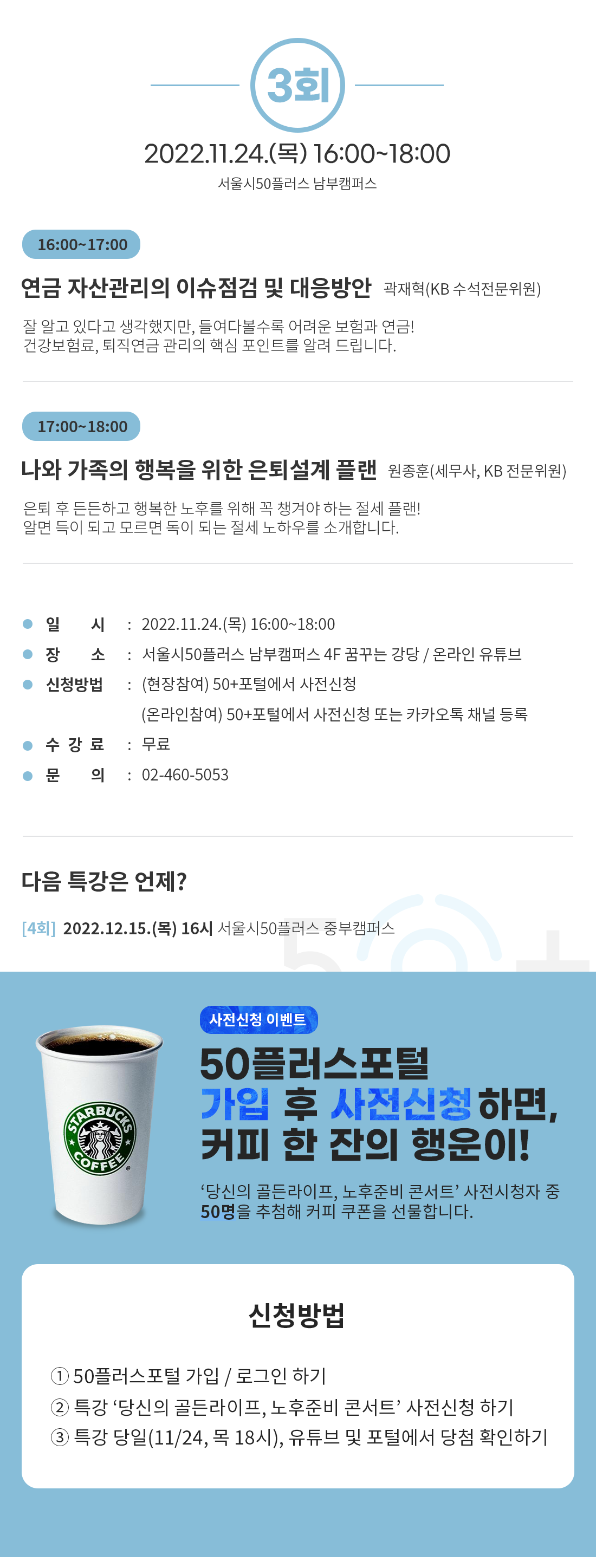 3회
2022.11.24.() 16:00-18:00
서울시50플러스 남부캠퍼스
16:00-17:00
연금 자산관리의 이슈점검 및 대응방안 곽재혁(KB 수석전문위원)
잘 알고 있다고 생각했지만, 들여다볼수록 어려운 보험과 연금!
건강보험료, 퇴직연금 관리의 핵심 포인트를 알려 드립니다.
17:00-18:00
나와 가족의 행복을 위한 은퇴설계 플랜 원종훈(세무사, KB 전문위원)
은퇴 후 든든하고 행복한 노후를 위해 꼭 챙겨야 하는 절세 플랜!
알면 득이 되고 모르면 독이 되는 절세 노하우를 소개합니다.
일 시 : 2022.11.24.() 16:00~18:00
장 소 신청방법 : (현장참여) 50+포털에서 사전신청
: 서울시50플러스 남부캠퍼스 4F 꿈꾸는 강당 / 온라인 유튜브
(온라인참여) 50+포털에서 사전신청 또는 카카오톡 채널 등록
수강료 : 무료
문 의
: 02-460-5053
다음 특강은 언제?
[4회] 2022.12.15.(목) 16시 서울시50플러스 중부캠퍼스
COFFEE
사전신청 이벤트
50플러스포털
가입 후 사전신청하면, 커피 한 잔의 행운이!
'당신의 골든라이프, 노후준비 콘서트’ 사전시청자 중
50명을 추첨해 커피 쿠폰을 선물합니다.
신청방법
1 50플러스포털 가입 / 로그인 하기
2 특강 '당신의 골든라이프, 노후준비 콘서트' 사전신청하기
3 특강 당일(11/24, 목 18시), 유튜브 및 포털에서 당첨 확인하기