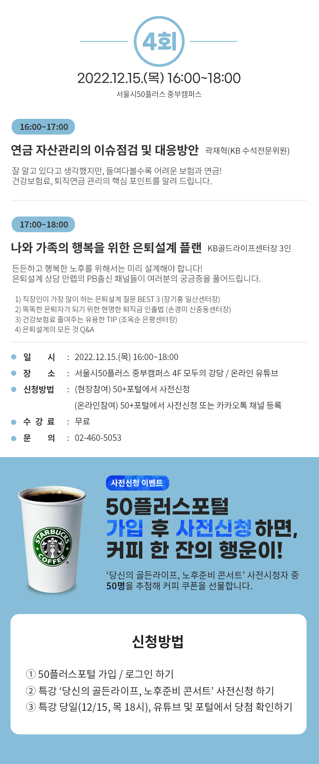 4회
2022.12.15.() 16:00-18:00
서울시50플러스 중부캠퍼스
16:00-17:00
연금 자산관리의 이슈점검 및 대응방안 곽재혁(KB 수석전문위원)
잘 알고 있다고 생각했지만, 들여다볼수록 어려운 보험과 연금!
건강보험료, 퇴직연금 관리의 핵심 포인트를 알려 드립니다.
17:00-18:00
나와 가족의 행복을 위한 은퇴설계 플랜 KB골드라이프센터장 3인
든든하고 행복한 노후를 위해서는 미리 설계해야 합니다!
은퇴설계 상담만렙의 PB출신 패널들이 여러분의 궁금증을 풀어드립니다.
1) 직장인이 가장 많이 하는 은퇴설계 질문 BEST 3 (장기홍 일산센터장)
2) 똑똑한 은퇴자가 되기 위한 현명한 퇴직금 인출법 (손경미 신중동센터장)
3) 건강보험료 줄여주는 유용한 TIP (조옥순 은평센터장)
4) 은퇴설계의 모든 것 Q&A
일 시
: 2022.12.15.() 16:00~18:00
장 소
: 서울시50플러스 중부캠퍼스 4F 모두의 강당 / 온라인 유튜브
신청방법 : (현장참여) 50+포털에서 사전신청
(온라인참여) 50+포털에서 사전신청 또는 카카오톡 채널 등록
수강료 : 무료
문 의 : 02-460-5053
COFFEE
사전신청 이벤트
50플러스포털
가입 후 사전신청하면, 커피 한 잔의 행운이!
‘당신의 골든라이프, 노후준비 콘서트' 사전시청자 중
50명을 추첨해 커피 쿠폰을 선물합니다.
신청방법
1 50플러스포털 가입 / 로그인 하기
2 특강 '당신의 골든라이프, 노후준비 콘서트' 사전신청하기
3 특강 당일(12/15, 목 18시), 유튜브 및 포털에서 당첨 확인하기