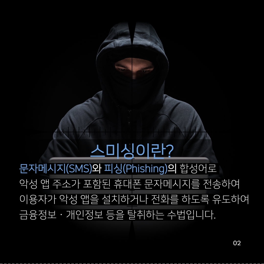 스미싱이란?
문자메시지(SMS)와 피싱(Phishing)의 합성어로
악성 앱 주소가 포함된 휴대폰 문자메시지를 전송하여
이용자가 악성 앱을 설치하거나 전화를 하도록 유도하여 금융정보 · 개인정보 등을 탈취하는 수법입니다.
02