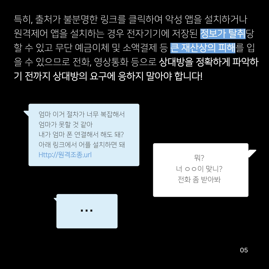 특히, 출처가 불분명한 링크를 클릭하여 악성 앱을 설치하거나 원격제어 앱을 설치하는 경우 전자기기에 저장된 정보가 탈취당 할 수 있고 무단 예금이체 및 소액결제 등 큰 재산상의 피해를 입 을 수 있으므로 전화, 영상통화 등으로 상대방을 정확하게 파악하 기 전까지 상대방의 요구에 응하지 말아야 합니다!
엄마 이거 절차가 너무 복잡해서
엄마가 못할 것 같아
내가 엄마 폰 연결해서 해도 돼? 아래 링크에서 어플 설치하면 돼 Http://원격조종.url
뭐?
너 ᄋᄋ이 맞니?
전화 좀 받아봐
990
05