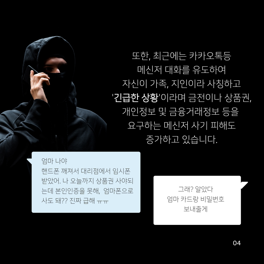 또한, 최근에는 카카오톡등
메신저 대화를 유도하여
자신이 가족, 지인이라 사칭하고 '긴급한 상황'이라며 금전이나 상품권,
개인정보 및 금융거래정보 등을
요구하는 메신저 사기 피해도
증가하고 있습니다.
엄마 나야
핸드폰 깨져서 대리점에서 임시폰 받았어. 나 오늘까지 상품권 사야되 는데 본인인증을 못해, 엄마폰으로 사도 돼?? 진짜 급해 ᅲᅲ
그래? 알았다
엄마 카드랑 비밀번호 보내줄게