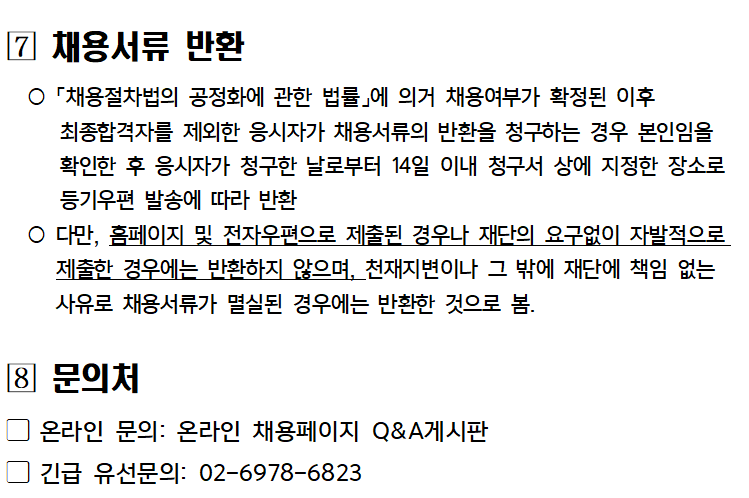 [7] 채용서류 반환
○「채용절차법의 공정화에 관한 법률」에 의거 채용여부가 확정된 이후
최종합격자를 제외한 응시자가 채용서류의 반환을 청구하는 경우 본인임을 확인한 후 응시자가 청구한 날로부터 14일 이내 청구서 상에 지정한 장소로 등기우편 발송에 따라 반환
○ 다만, 홈페이지 및 전자우편으로 제출된 경우나 재단의 요구없이 자발적으로 제출한 경우에는 반환하지 않으며, 천재지변이나 그 밖에 재단에 책임 없는 사유로 채용서류가 멸실된 경우에는 반환한 것으로 봄.
[8] 문의처
온라인 문의: 온라인 채용페이지 Q&A게시판
긴급 유선문의: 02-6978-6823
