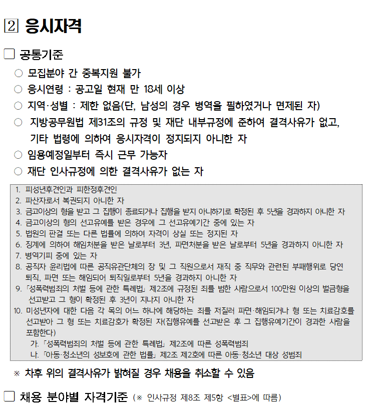 

[2] 응시자격
공통기준
○ 모집분야 간 중복지원 불가
○ 응시연령 : 공고일 현재 만 18세 이상
○ 지역·성별: 제한 없음(단, 남성의 경우 병역을 필하였거나 면제된 자)
○ 지방공무원법 제31조의 규정 및 재단 내부규정에 준하여 결격사유가 없고,
기타 법령에 의하여 응시자격이 정지되지 아니한 자
○ 임용예정일부터 즉시 근무 가능자
○ 재단 인사규정에 의한 결격사유가 없는 자
1. 피성년후견인과 피한정후견인
2. 파산자로서 복권되지 아니한 자
3. 금고이상의 형을 받고 그 집행이 종료되거나 집행을 받지 아니하기로 확정된 후 5년을 경과하지 아니한 자
4. 금고이상의 형의 선고유예를 받은 경우에 그 선고유예기간 중에 있는 자
5. 법원의 판결 또는 다른 법률에 의하여 자격이 상실 또는 정지된 자
6. 징계에 의하여 해임처분을 받은 날로부터 3년, 파면처분을 받은 날로부터 5년을 경과하지 아니한 자
7. 병역기피 중에 있는 자
8. 공직자 윤리법에 따른 공직유관단체의 장 및 그 직원으로서 재직 중 직무와 관련된 부패행위로 당연 퇴직, 파면 또는 해임되어 퇴직일로부터 5년을 경과하지 아니한 자
9. 「성폭력범죄의 처벌 등에 관한 특례법」제2조에 규정된 죄를 범한 사람으로서 100만원 이상의 벌금형을 선고받고 그 형이 확정된 후 3년이 지나지 아니한 자
10. 미성년자에 대한 다음 각 목의 어느 하나에 해당하는 죄를 저질러 파면·해임되거나 형 또는 치료감호를 선고받아 그 형 또는 치료감호가 확정된 자(집행유예를 선고받은 후 그 집행유예기간이 경과한 사람을 포함한다)
가. 「성폭력범죄의 처벌 등에 관한 특례법」제2조에 따른 성폭력범죄
나. 「아동·청소년의 성보호에 관한 법률」제2조 제2호에 따른 아동·청소년 대상 성범죄
※ 차후 위의 결격사유가 밝혀질 경우 채용을 취소할 수 있음
채용 분야별 자격기준 (※ 인사규정 제8조 제5항 <별표>에 따름)