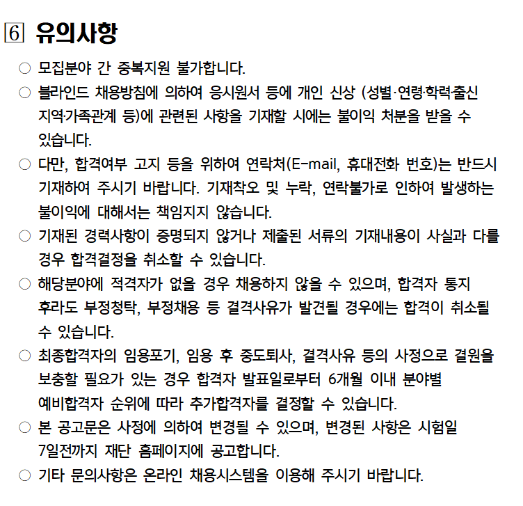 6 유의사항
모집분야 간 중복지원 불가합니다.
블라인드 채용방침에 의하여 응시원서 등에 개인 신상 (성별·연령·학력출신 지역·가족관계 등)에 관련된 사항을 기재할 시에는 불이익 처분을 받을 수 있습니다.
○ 다만, 합격여부 고지 등을 위하여 연락처(E-mail, 휴대전화 번호)는 반드시 기재하여 주시기 바랍니다. 기재착오 및 누락, 연락불가로 인하여 발생하는 불이익에 대해서는 책임지지 않습니다.
○ 기재된 경력사항이 증명되지 않거나 제출된 서류의 기재내용이 사실과 다를 경우 합격결정을 취소할 수 있습니다.
○ 해당분야에 적격자가 없을 경우 채용하지 않을 수 있으며, 합격자 통지 후라도 부정청탁, 부정채용 등 결격사유가 발견될 경우에는 합격이 취소될 수 있습니다.
최종합격자의 임용포기, 임용 후 중도퇴사, 결격사유 등의 사정으로 결원을 보충할 필요가 있는 경우 합격자 발표일로부터 6개월 이내 분야별
예비합격자 순위에 따라 추가합격자를 결정할 수 있습니다.
본 공고문은 사정에 의하여 변경될 수 있으며, 변경된 사항은 시험일 7일전까지 재단 홈페이지에 공고합니다.
기타 문의사항은 온라인 채용시스템을 이용해 주시기 바랍니다.