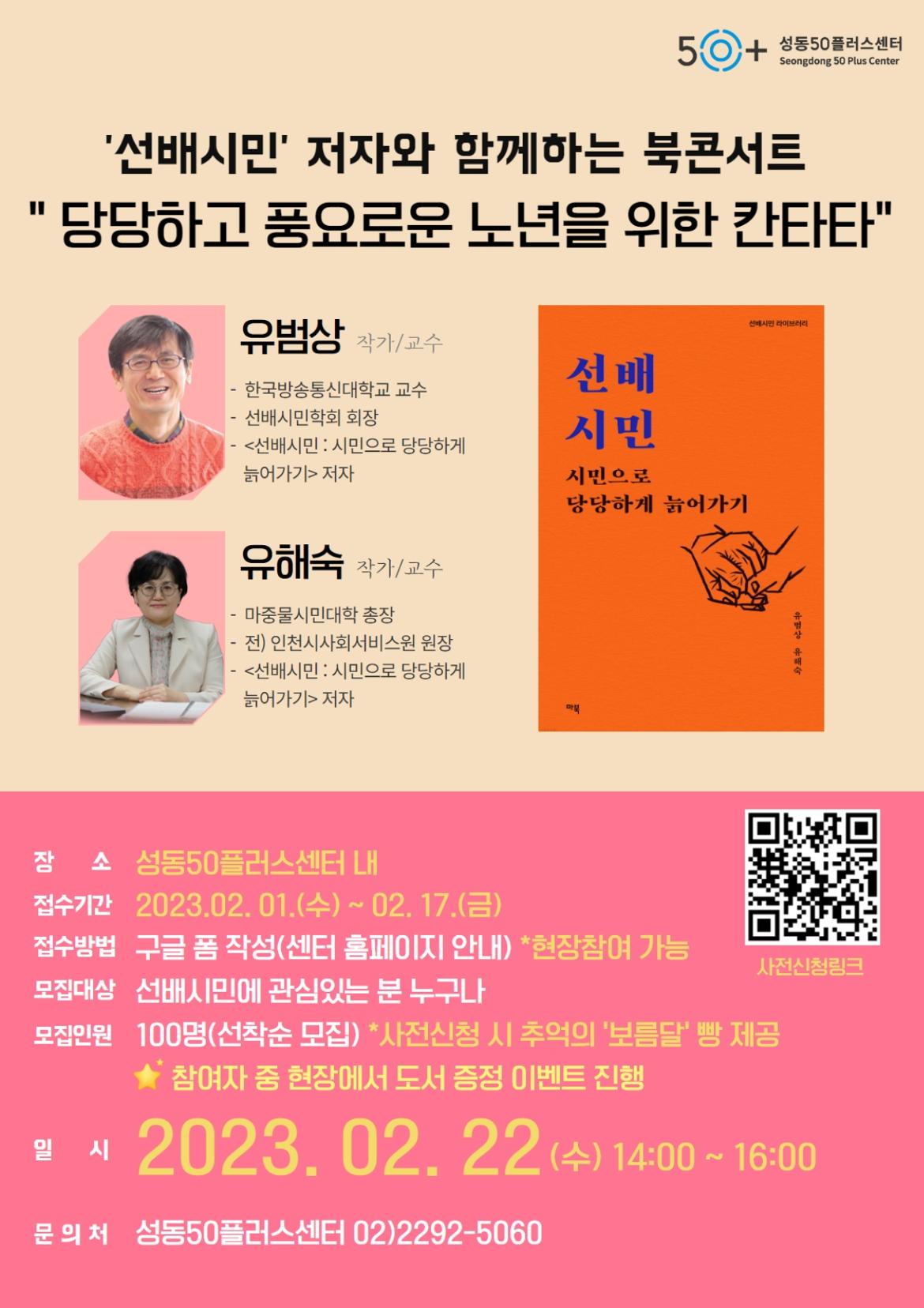 50+
성동50플러스센터 Seongdong 50 Plus Center
'선배시민' 저자와 함께하는 북콘서트
당당하고 풍요로운 노년을 위한 칸타타
유범상 작가/교수
선배시민 라이브러리
한국방송통신대학교 교수 선배시민학회 회장
선배
<선배시민 : 시민으로 당당하게 늙어가기> 저자
시민
시민으로
-
유해숙 작가/교수
마중물시민대학 총장
전) 인천시사회서비스원 원장
<선배시민 : 시민으로 당당하게
늙어가기> 저자
당당하게 늙어가기
장소 성동50플러스센터 내
접수기간 2023.02.01.(수) ~ 02. 17.(금)
유범상 유래
접수방법 구글 폼 작성(센터 홈페이지 안내) *현장참여 가능 모집대상 선배시민에 관심있는 분 누구나
사전신청링크
모집인원 100명(선착순 모집) *사전신청 시 추억의 '보름달' 빵 제공 참여자 중 현장에서 도서 증정 이벤트 진행
일시
2023. 02. 22 (+) 14:00 ~ 16:00
문의처 성동50플러스센터 02)2292-5060