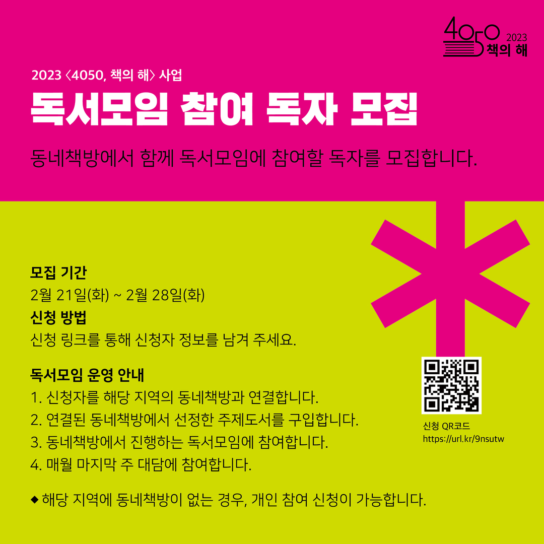 20234050, 책의 해> 사업
독서모임 참여 독자 모집
405 개의 해
동네책방에서 함께 독서모임에 참여할 독자를 모집합니다.
2023
책의
모집 기간
2월 21일(화) ~ 2월 28일(화)
신청 방법
신청 링크를 통해 신청자 정보를 남겨 주세요.
독서모임 운영 안내
1. 신청자를 해당 지역의 동네책방과 연결합니다.
2. 연결된 동네책방에서 선정한 주제도서를 구입합니다.
3. 동네책방에서 진행하는 독서모임에 참여합니다.
4. 매월 마지막 주 대담에 참여합니다.
▶해당 지역에 동네책방이 없는 경우, 개인 참여 신청이 가능합니다.
신청 QR코드
https://url.kr/9nsutw
