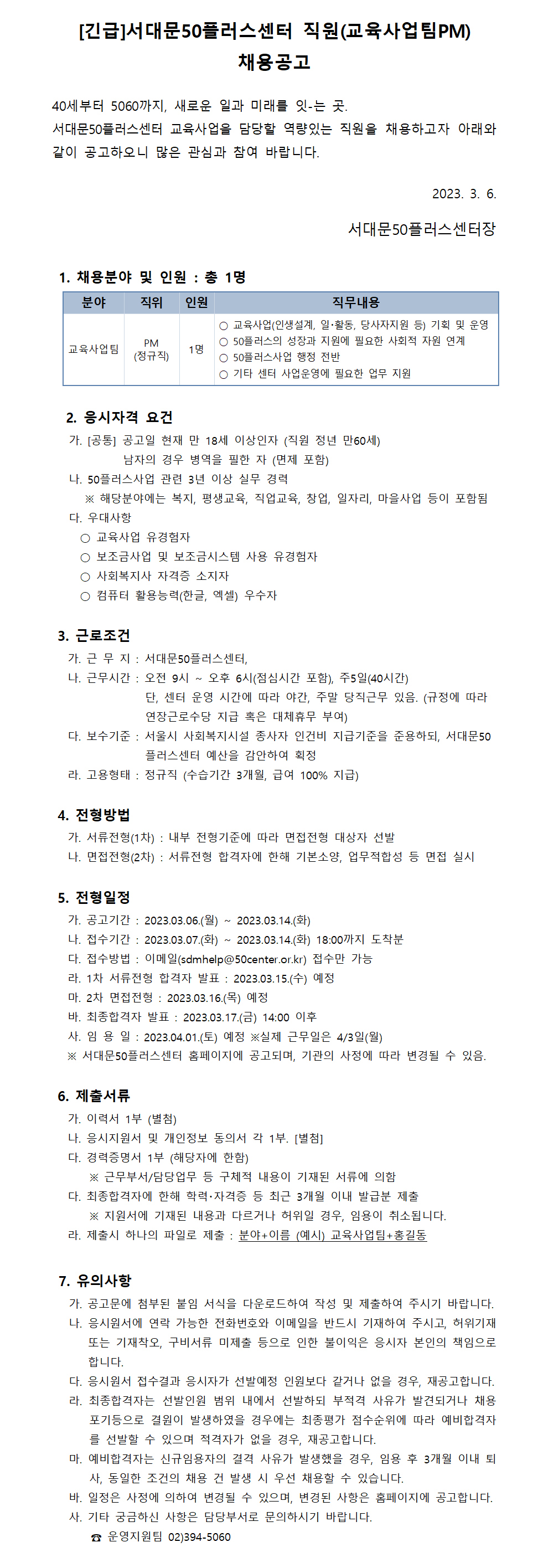 [긴급]서대문50플러스센터 직원(교육사업팀PM)
채용공고
40세부터 5060까지, 새로운 일과 미래를 잇-는 곳.
서대문50플러스센터 교육사업을 담당할 역량있는 직원을 채용하고자 아래와
같이 공고하오니 많은 관심과 참여 바랍니다.
1. 채용분야 및 인원 : 총 1명
분야 직위
인원
PM
교육사업팀
1명
(정규직)
2023. 3. 6.
서대문50플러스센터장
직무내용
○ 교육사업(인생설계, 일·활동, 당사자지원 등) 기획 및 운영
○ 50플러스의 성장과 지원에 필요한 사회적 자원 연계
○ 50플러스사업 행정 전반
○ 기타 센터 사업운영에 필요한 업무 지원
2. 응시자격 요건
가. [공통] 공고일 현재 만 18세 이상인자 (직원 정년 만60세)
남자의 경우 병역을 필한 자 (면제 포함)
나. 50플러스사업 관련 3년 이상 실무 경력
※ 해당분야에는 복지, 평생교육, 직업교육, 창업, 일자리, 마을사업 등이 포함됨
다. 우대사항
○ 교육사업 유경험자
○ 보조금사업 및 보조금시스템 사용 유경험자
○ 사회복지사 자격증 소지자
○ 컴퓨터 활용능력(한글, 엑셀) 우수자
3. 근로조건
가. 근 무 지 : 서대문50플러스센터,
나. 근무시간 : 오전 9시 ~
오후 6시(점심시간 포함), 주5일(40시간)
단, 센터 운영 시간에 따라 야간, 주말 당직근무 있음. (규정에 따라
연장근로수당 지급 혹은 대체휴무 부여)
다. 보수기준 : 서울시 사회복지시설 종사자 인건비 지급기준을 준용하되, 서대문50
플러스센터 예산을 감안하여 획정
라. 고용형태 : 정규직 (수습기간 3개월, 급여 100% 지급)
4. 전형방법
가. 서류전형(1차) : 내부 전형기준에 따라 면접전형 대상자 선발
나. 면접전형(2차) : 서류전형 합격자에 한해 기본소양, 업무적합성 등 면접 실시
5. 전형일정
~
~
2023.03.14.(화)
2023.03.14.(화) 18:00까지 도착분
가. 공고기간 : 2023.03.06.(월) 나. 접수기간 : 2023.03.07.(화) 다. 접수방법 : 이메일(sdmhelp@50center.or.kr) 접수만 가능
라. 1차 서류전형 합격자 발표: 2023.03.15.(수) 예정
마. 2차 면접전형 : 2023.03.16.(목) 예정
바. 최종합격자 발표 : 2023.03.17.(금) 14:00 이후
사. 임용일: 2023.04.01.(토) 예정 ※실제 근무일은 4/3일(월)
※ 서대문50플러스센터 홈페이지에 공고되며, 기관의 사정에 따라 변경될 수 있음.
6. 제출서류
가. 이력서 1부 (별첨)
나. 응시지원서 및 개인정보 동의서 각 1부. [별첨]
다. 경력증명서 1부 (해당자에 한함)
※ 근무부서/담당업무 등 구체적 내용이 기재된 서류에 의함 다. 최종합격자에 한해 학력·자격증 등 최근 3개월 이내 발급분 제출
※ 지원서에 기재된 내용과 다르거나 허위일 경우, 임용이 취소됩니다. 라. 제출시 하나의 파일로 제출 : 분야+이름 (예시) 교육사업팀+홍길동
7. 유의사항
가. 공고문에 첨부된 붙임 서식을 다운로드하여 작성 및 제출하여 주시기 바랍니다. 나. 응시원서에 연락 가능한 전화번호와 이메일을 반드시 기재하여 주시고, 허위기재 또는 기재착오, 구비서류 미제출 등으로 인한 불이익은 응시자 본인의 책임으로 합니다.
다. 응시원서 접수결과 응시자가 선발예정 인원보다 같거나 없을 경우, 재공고합니다. 라. 최종합격자는 선발인원 범위 내에서 선발하되 부적격 사유가 발견되거나 채용 포기등으로 결원이 발생하였을 경우에는 최종평가 점수순위에 따라 예비합격자 를 선발할 수 있으며 적격자가 없을 경우, 재공고합니다.
마. 예비합격자는 신규임용자의 결격 사유가 발생했을 경우, 임용 후 3개월 이내 퇴 사, 동일한 조건의 채용 건 발생 시 우선 채용할 수 있습니다.
바. 일정은 사정에 의하여 변경될 수 있으며, 변경된 사항은 홈페이지에 공고합니다. 사. 기타 궁금하신 사항은 담당부서로 문의하시기 바랍니다.
운영지원팀 02)394-5060
