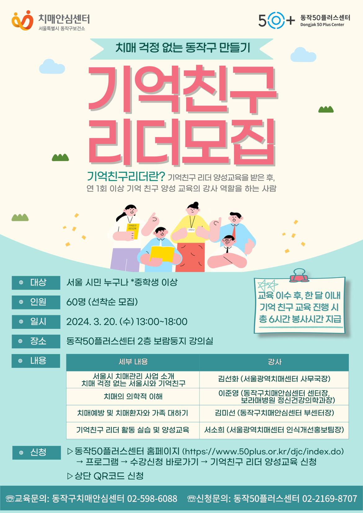 치매안심센터
서울특별시 동작구보건소
50+
동작50플러스센터
Dongjak 50 Plus Center
치매 걱정 없는 동작구 만들기
기억친구
리더모집
기억친구리더란? 기억친구 리더 양성교육을 받은 후, 연 1회 이상 기억 친구 양성 교육의 강사 역할을 하는 사람
친구 교육
• 대상
서울 시민 누구나 *중학생 이상
• 인원
60명 (선착순 모집)
• 일시
2024. 3. 20. (+) 13:00-18:00
• 장소
동작50플러스센터 2층 보람둥지 강의실
• 내용
세부 내용
서울시 치매관리 사업 소개 치매 걱정 없는 서울시와 기억친구
강사
김선화(서울광역치매센터 사무국장)
치매의 의학적 이해
이준영 (동작구치매안심센터 센터장, 보라매병원 정신건강의학과장)
치매예방 및 치매환자와 가족 대하기
김미선 (동작구치매안심센터 부센터장)
기억친구 리더 활동 실습 및 양성교육
서소희(서울광역치매센터 인식개선홍보팀장)
• 신청
▷동작50플러스센터 홈페이지 (https://www.50plus.or.kr/djc/index.do)
→ 프로그램 수강신청 바로가기 → 기억친구 리더 양성교육 신청
▷ 상단 QR코드 신
교육 이수 후, 한 달 이내 기억 친구 교육 진행 시 총 6시간 봉사시간 지급청
교육문의: 동작구치매안심센터 02-598-6088 신청문의: 동작50플러스센터 02-2169-8707