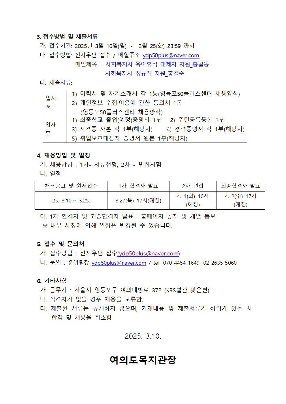 
3. 접수방법 및 제출서류
가. 접수기간: 2025년 3월 10일(월)~3월 25(화) 23:59 까지
나. 접수방법: 전자우편 접수/ 메일주소 ydp50plus@naver.com 
메일제목 - 
사회복지사 육아휴직 대체자 지원_홍길동
사회복지사 정규직 지원_홍길순
다. 제출서류:
입사 전
1) 이력서 및 자기소개서 각 1통(영등포50플러스센터 채용양식)
2) 개인정보 수집.이용에 관한 동의서 1통
(영등포50플러스센터 채용양식)
입사 후
1) 최종학교 졸업(예정)증명서 1부
2) 주민등록등본 1부
3) 자격증 사본 각 1부(해당자)
4) 경력증명서 각 1부(해당자)
5) 취업보호대상자 증명서 원본 1부(해당자)
4. 채용방법 및 일정
가. 채용방법 : 1차- 서류전형, 2차 - 면접시험
나. 일정
채용공고 및 원서접수
25. 3.10. 3.25.
1차 합격자 발표
3.27(목) 17시(예정)
2차 면접
4. 1(화) 10시(예정)
최종합격자 발표
4. 2(수) 17시(예정)
다. 1차 합격자 및 최종합격자 발표 : 홈페이지 공지 및 개별 통보
※ 내부 사정에 의해 일정은 변경될 수 있습니다.
5. 접수 및 문의처
가. 접수방법 : 전자우편 접수(ydp50plus@naver.com)
나. 문의 : 운영팀장 ydp50plus@naver.com / tel. 070-4454-1649, 02-2635-5060
6. 기타사항
가. 근무지 : 서울시 영등포구 여의대방로 372 (KBS별관 맞은편)
나. 적격자가 없을 경우 채용을 보류함.
다. 제출된 서류는 공개하지 않으며, 기재내용 및 제출서류가 허위가 있을 시 합격 및 채용을 취소함
2025. 3.10.
여의도복지관장