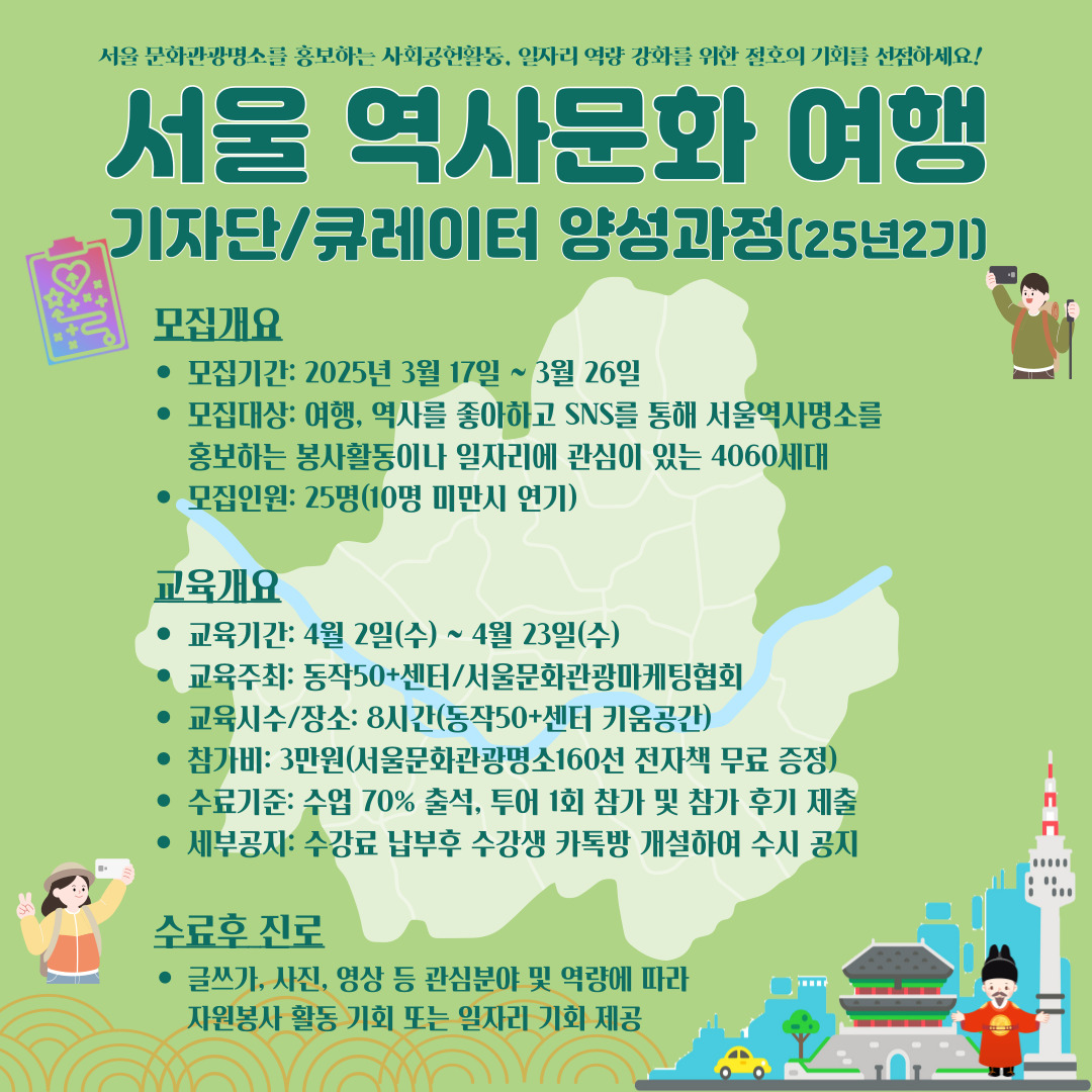 서울문화관광명소를 홍보하는 사회공헌활동, 일자리 역량 강화를 위한 절호의 기회를 선점하세요!
서울 역사문화 여행
기자단/큐레이터 양성과정(252)
모집개요
• 모집기간: 2025년 3월 17일 ~ 3월 26일
• 모집대상: 여행, 역사를 좋아하고 SNS를 통해 서울역사명소를
홍보하는 봉사활동이나 일자리에 관심이 있는 4060세대
•모집인원: 25명(10명 미만시 연기)
교육개요
• 교육기간: 4월 2일(수) ~ 4월 23일(수)
• 교육주최: 동작50+센터/서울문화관광마케팅협회
• 교육시수/장소: 8시간(동작50+센터 키움공간
• 참가비: 3만원(서울문화관광명소160선 전자책 무료 증정)
• 수료기준: 수업 70% 출석, 투어 1회 참가 및 참가 후기 제출 세부공지: 수강료 납부후 수강생 카톡방 개설하여 수시 공지
수료후 진로
• 글쓰가, 사진, 영상 등 관심분야 및 역량에 따라
자원봉사 활동 기회 또는 일자리 기회 제공