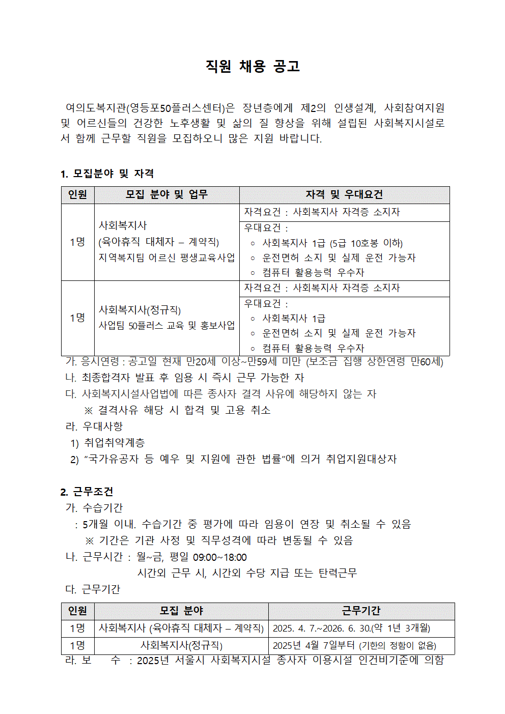 
직원 채용 공고
여의도복지관(영등포50플러스센터)은 장년층에게 제2의 인생설계, 사회참여지원 및 어르신들의 건강한 노후생활 및 삶의 질 향상을 위해 설립된 사회복지시설로 서 함께 근무할 직원을 모집하오니 많은 지원 바랍니다.
1. 모집분야 및 자격
인원
모집 분야 및 업무
자격 및 우대요건
1명
사회복지사
(육아휴직 대체자 계약직)
지역복지팀 어르신 평생교육사업
자격요건: 사회복지사 자격증 소지자 
우대요건:
○ 사회복지사 1급 (5급 10호봉 이하)
○ 운전면허 소지 및 실제 운전 가능자
○ 컴퓨터 활용능력 우수자
사회복지사(정규직)
사업팀 50플러스 교육 및 홍보사업
자격요건 : 사회복지사 자격증 소지자
우대요건:
○ 사회복지사 1급
○ 운전면허 소지 및 실제 운전 가능자
○ 컴퓨터 활용능력 우수자
 
가. 응시연령 : 공고일 현재 만20세 이상~만59세 미만 (보조금 집행 상한연령 만60세) 
나. 최종합격자 발표 후 임용 시 즉시 근무 가능한 자
다. 사회복지시설사업법에 따른 종사자 결격 사유에 해당하지 않는 자
※ 결격사유 해당 시 합격 및 고용 취소
라. 우대사항
1) 취업취약계층
2) “국가유공자 등 예우 및 지원에 관한 법률”에 의거 취업지원대상자
2. 근무조건
가. 수습기간
: 5개월 이내. 수습기간 중 평가에 따라 임용이 연장 및 취소될 수 있음
※기간은 기관 사정 및 직무성격에 따라 변동될 수 있음
나. 근무시간: 월~금, 평일 09:00~18:00
시간외 근무 시, 시간외 수당 지급 또는 탄력근무
다. 근무기간
인원
모집 분야
근무기간
1명 | 사회복지사 (육아휴직 대체자 – 계약직) | 2025. 4. 7.~2026. 6. 30.(약 1년 3개월) 
1명 | 사회복지사(정규직) | 2025년 4월 7일부터 (기한의 정함이 없음) 
라. 보 수 : 2025년 서울시 사회복지시설 종사자 이용시설 인건비기준에 의함