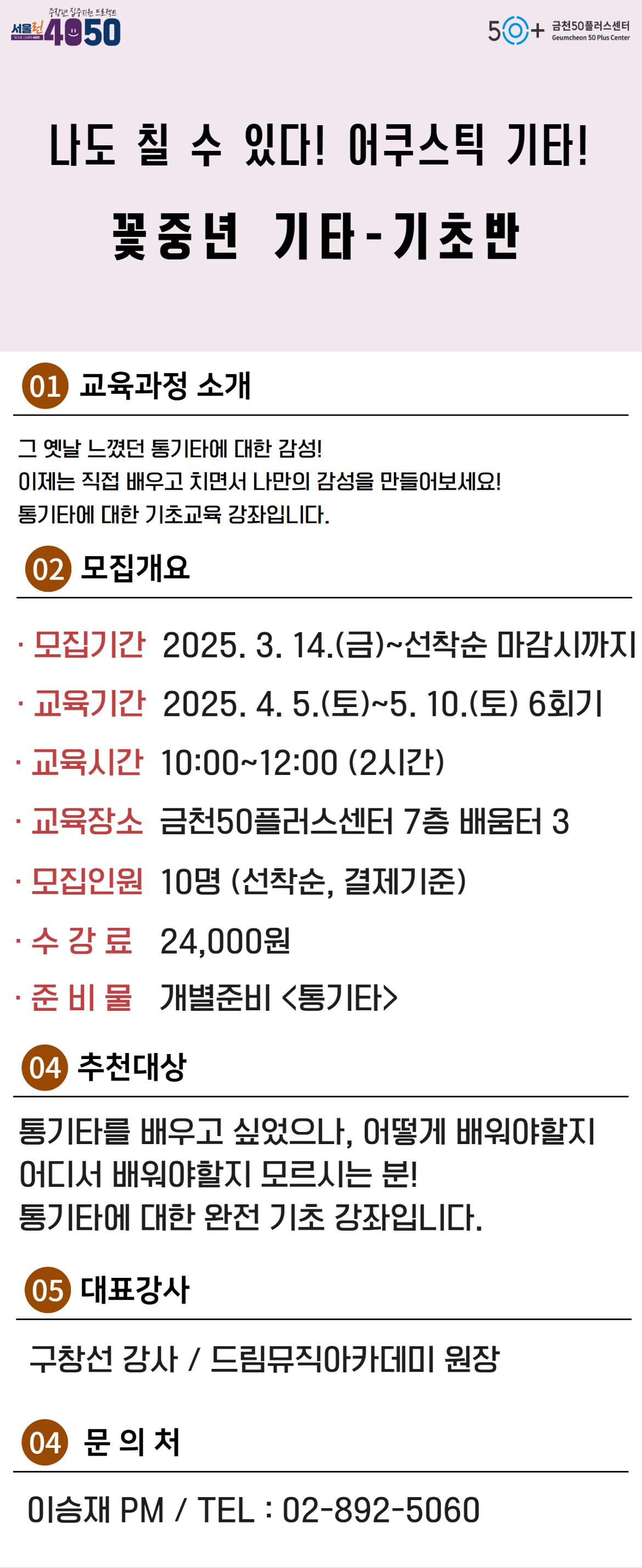 서울런4050
SEOUL LEARN 4050
중장년 집중지원 프로젝트
금천50플러스센터
Geumcheon 50 Plus Center
나도 칠 수 있다! 어쿠스틱 기타!
꽃중년 기타-기초반
01 교육과정 소개
그 옛날 느꼈던 통기타에 대한 감성!
이제는 직접 배우고 치면서 나만의 감성을 만들어보세요!
통기타에 대한 기초교육 강좌입니다.
02 모집개요
•모집기간 2025. 3. 14.(금)~선착순 마감시까지
•교육기간 2025. 4. 5.(토)~5. 10.(토) 6회기
•교육시간 10:00~12:00 (2시간)
•교육장소 금천50플러스센터 7층 배움터 3
•모집인원 10명 (선착순, 결제기준)
•수강료 24,000원
•준 비 물 개별준비 <통기타>
04 추천대상
통기타를 배우고 싶었으나, 어떻게 배워야할지
어디서 배워야할지 모르시는 분!
통기타에 대한 완전기초 강좌입니다.
05 대표강사
구창선 감사 / 드림뮤직아카데미 원장
04 문의처
이승재 PM / TEL: 02-892-5060