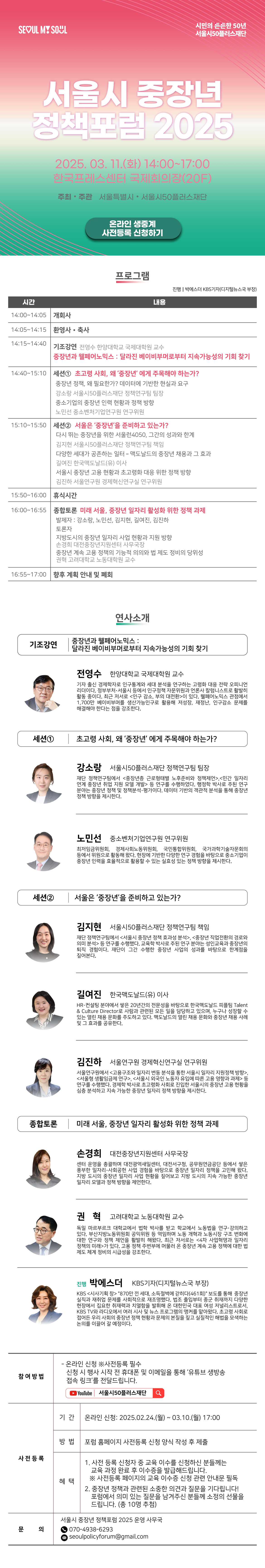 SEOUL MY SOUL

시민의 든든한 50년 서울시50플러스재단

서울시 중장년
정책포럼 2025

2025. 03.11.(₫) 14:00~17:00 한국프레스센터 국제회의장(20F)
주최·주관 서울특별시 • 서울시50플러스재단

온라인 생중계
사전등록 신청하기

프로그램
진행 박에스더 KBS기자(디지털뉴스국 부장)
시간
내용
14:00~14:05 |개회사

14:05~14:15 환영사 · 축사

14:15 14:40 기조강연 전영수 한양대학교 국제대학원 교수
중장년과 웰페어노믹스: 달라진 베이비부머로부터 지속가능성의 기회 찾기

14:40~15:10 |세션1 초고령 사회, 왜 '중장년' 에게 주목해야 하는가?
중장년 정책, 왜 필요한가? 데이터에 기반한 현실과 요구
강소랑 서울시50플러스재단 정책연구팀 팀장
중소기업의 중장년 인력 현황과 정책 방향
노민선 중소벤처기업연구원 연구위원

15:10~15:50 |세션2 서울은 '중장년'을 준비하고 있는가?
다시 뛰는 중장년을 위한 서울런4050, 그간의 성과와 한계
김지현 서울시50플러스재단 정책연구팀 책임
다양한 세대가 공존하는 일터 - 맥도날드의 중장년 채용과 그 효과
길여진 한국맥도날드(유) 이사
서울시 중장년 고용 현황과 초고령화 대응 위한 정책 방향
김진하 서울연구원 경제혁신연구실 연구위원

15:50~16:00 휴식시간

16:00~16:55 종합토론 미래 서울, 중장년 일자리 활성화 위한 정책 과제
발제자 : 강소랑, 노민선, 김지현, 길여진, 김진하
토론자
지방도시의 중장년 일자리 사업 현황과 지원 방향
손경희 대전중장년지원센터 사무국장
중장년 계속 고용 정책의 기능적 의의와 법 제도 정비의 당위성
권혁 고려대학교 노동대학원 교수

16:55~17:00 향후 계획 안내 및 폐회

연사소개
기조강연
중장년과 웰페어노믹스:
달라진 베이비부머로부터 지속가능성의 기회 찾기

전영수 한양대학교 국제대학원 교수
기자 출신 경제학자로 인구통계와 세대 분석을 연구하는 고령화 대응 전략 오피니언 리더이다. 정부부처·서울시 등에서 인구정책 자문위원과 언론사 칼럼니스트로 활발히 활동 중이다. 최근 저서로 <인구 감소, 부의 대전환>이 있다. 웰페어노믹스 관점에서 1,700만 베이비부머를 생산가능인구로 활용해 저성장, 재정난, 인구감소 문제를 해결해야 한다는 점을 강조한다.
세션1
초고령 사회, 왜 '중장년' 에게 주목해야 하는가?
강소랑 서울시50플러스재단 정책연구팀 팀장
재단 정책연구팀에서 <중장년층 근로형태별 노후준비와 정책제언>,<민간 일자리 연계 중장년 취업 지원 모델 개발> 등 연구를 수행하였다. 행정학 박사로 주된 연구 분야는 중장년 정책 및 정책분석·평가이다. 데이터 기반의 객관적 분석을 통해 중장년 정책 방향을 제시한다.
노민선 중소벤처기업연구원 연구위원
최저임금위원회, 경제사회노동위원회, 국민통합위원회, 국가과학기술자문회의 등에서 위원으로 활동해 왔다. 현장에 기반한 다양한 연구 경험을 바탕으로 중소기업이 중장년 인력을 효율적으로 활용할 수 있는 실효성 있는 정책 방향을 제시한다.

세션2
서울은 '중장년'을 준비하고 있는가?
김지현 서울시50플러스재단 정책연구팀 책임
재단 정책연구팀에서 <서울시 중장년 정책 효과성 분석>, <중장년 직업전환의 경로와 의미 분석> 등 연구를 수행했다. 교육학 박사로 주된 연구 분야는 성인교육과 중장년의 퇴직 경험이다. 재단이 그간 수행한 중장년 사업의 성과를 바탕으로 한계점을 짚어본다.
길여진 한국맥도날드(유) 이사
HR·컨설팅 분야에서 쌓은 20년간의 전문성을 바탕으로 한국맥도날드 피플팀 Talent & Culture Director로 사람과 관련된 모든 일을 담당하고 있으며, 누구나 성장할 수 있는 열린 채용 문화를 주도하고 있다. 맥도날드의 열린 채용 문화와 중장년 채용 사례 및 그 효과를 공유한다.
김진하 서울연구원 경제혁신연구실 연구위원
서울연구원에서 <고용구조와 일자리 변동 분석을 통한 서울시 일자리 지원정책 방향>, <서울형 생활임금제 연구>, <서울시 외국인 노동자 유입에 따른 고용 영향과 과제> 등 연구를 수행했다. 경제학 박사로 초고령화 사회로 진입한 서울시의 중장년 고용 현황을 심층 분석하고 지속 가능한 중장년 일자리 정책 방향을 제시한다.

종합토론 | 미래 서울, 중장년 일자리 활성화 위한 정책 과제
손경희 대전중장년지원센터 사무국장
센터 운영을 총괄하며 대전광역새일센터, 대전서구청, 공무원연금공단 등에서 쌓은 풍부한 일자리·사회공헌 사업 경험을 바탕으로 중장년 일자리 정책을 고민해 왔다. 지방 도시의 중장년 일자리 사업 현황을 짚어보고 지방 도시의 지속 가능한 중장년 일자리 모델과 정책 방향을 제언한다.
권혁 고려대학교 노동대학원 교수
독일 마르부르크 대학교에서 법학 박사를 받고 학교에서 노동법을 연구·강의하고 있다. 부산지방노동위원회 공익위원 등 역임하며 노동 개혁과 노동시장 구조 변화에 대한 연구와 정책 제언을 활발히 해왔다. 최근 저서로는 <4차 사업혁명과 일자리 정책의 미래>가 있다. 고용 정책 주변부에 머물러 온 중장년 계속 고용 정책에 대한 법 제도 체계 정비의 시급성을 강조한다.

진행 박에스더 KBS기자(디지털뉴스국 부장) 
KBS <시사기획 창> '870만 낀 세대, 소득절벽에 갇히다(461회)' 보도를 통해 중장년 실직과 재취업 문제를 사회적으로 재조명했다. 법조 출입부터 종군 취재까지 다양한 현장에서 집요한 취재력과 치열함을 발휘해 온 대한민국 대표 여성 저널리스트로서, KBS TV와 라디오에서 여러 시사 및 뉴스 프로그램의 앵커를 맡아왔다. 초고령 사회로 접어든 우리 사회의 중장년 정책 현황과 문제의 본질을 짚고 실질적인 해법을 모색하는 논의를 이끌어 갈 예정이다.

참여방법
- 온라인 신청 ※사전등록 필수
신청 시 행사 시작 전 휴대폰 및 이메일을 통해 '유튜브 생방송
접속 링크'를 전달드립니다.
YouTube 서울시50플러스재단
사전등록
기간 온라인 신청: 2025.02.24.(월) ~ 03.10.(월) 17:00
방법 포럼 홈페이지 사전등록 신청 양식 작성 후 제출
혜택
1. 사전 등록 신청자 중 교육 이수를 신청하신 분들께는 교육 과정 완료 후 이수증을 발급해드립니다.
※ 사전등록 페이지의 교육 이수증 신청 관련 안내문 필독
2. 중장년 정책과 관련된 소중한 의견과 질문을 기다립니다! 포럼에서 의미 있는 질문을 남겨주신 분들께 소정의 선물을
드립니다. (총 10명 추첨)

문의
서울시 중장년 정책포럼 2025 운영 사무국
070-4938-6293
2 seoulpolicyforum@gmail.com